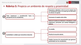 Rúbrica 5: Propicia un ambiente de respeto y proximidad
Trato respetuoso y consideración hacia la
perspectiva de los estudiantes.
Resguarda su dignidad y evita el uso de cualquier tipo
de manifestación verbal o no verbal que los discrimine,
los ofenda o los agreda.
Promueve el respeto entre ellos.
1
Cordialidad o calidez que transmite el docente
2
Es amable.
Practica la escucha atenta.
Emplea recursos de comunicación que generan
proximidad con los estudiantes.
Toma en cuenta sus intereses e iniciativas y evita
imponerse, primando una actitud dialogante y
abierta.
Rúbricas de observación de aula
 