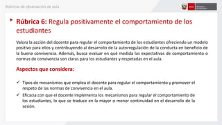 Rúbrica 6: Regula positivamente el comportamiento de los
estudiantes
Valora la acción del docente para regular el comportamiento de los estudiantes ofreciendo un modelo
positivo para ellos y contribuyendo al desarrollo de la autorregulación de la conducta en beneficio de
la buena convivencia. Además, busca evaluar en qué medida las expectativas de comportamiento o
normas de convivencia son claras para los estudiantes y respetadas en el aula.
Aspectos que considera:
 Tipos de mecanismos que emplea el docente para regular el comportamiento y promover el
respeto de las normas de convivencia en el aula.
 Eficacia con que el docente implementa los mecanismos para regular el comportamiento de
los estudiantes, lo que se traduce en la mayor o menor continuidad en el desarrollo de la
sesión.
Rúbricas de observación de aula
 