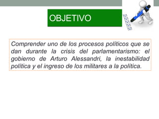 OBJETIVO
Comprender uno de los procesos políticos que se
dan durante la crisis del parlamentarismo: el
gobierno de Arturo Alessandri, la inestabilidad
política y el ingreso de los militares a la política.
 