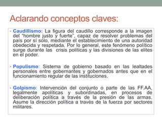 Aclarando conceptos claves:
• Caudillismo: La figura del caudillo corresponde a la imagen
del “hombre justo y fuerte”, capaz de resolver problemas del
país por sí solo, mediante el establecimiento de una autoridad
obedecida y respetada. Por lo general, este fenómeno político
surge durante las crisis políticas y las divisiones de las elites
en el poder.
• Populismo: Sistema de gobierno basado en las lealtades
personales entre gobernantes y gobernados antes que en el
funcionamiento regular de las instituciones.
• Golpismo: Intervención del conjunto o parte de las FF.AA,
legalmente apolíticas y subordinadas, en procesos de
deliberación política a través de la presión de las armas.
Asume la dirección política a través de la fuerza por sectores
militares.
 