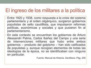 El ingreso de los militares a la política
• Entre 1920 y 1938, como respuesta a la crisis del sistema
parlamentario y al orden oligárquico, surgieron gobiernos
populistas de sello caudillista, que impulsaron reformas
políticas, económicas y sociales y que pusieron fin al
parlamentarismo.
• En este contexto se encuentran los gobiernos de Arturo
Alessandri Palma, Carlos Ibañez del Campo y una serie
de intervenciones militares que hubo entre ambos
gobiernos – producto del golpismo – han sido calificados
de populistas y, aunque recogían elementos de todas las
ideologías de la época, no se identificaban con ninguna
en particular.
Fuente: Manual de Historia. Santillana. Pág. 205
 