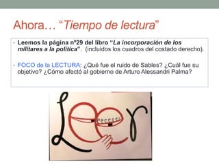 Ahora… “Tiempo de lectura”
• Leemos la página nº29 del libro “La incorporación de los
militares a la política”. (incluidos los cuadros del costado derecho).
• FOCO de la LECTURA: ¿Qué fue el ruido de Sables? ¿Cuál fue su
objetivo? ¿Cómo afectó al gobierno de Arturo Alessandri Palma?
 