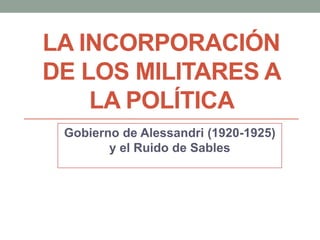 LA INCORPORACIÓN
DE LOS MILITARES A
LA POLÍTICA
Gobierno de Alessandri (1920-1925)
y el Ruido de Sables
 