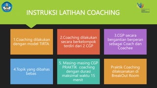 INSTRUKSI LATIHAN COACHING
1.Coaching dilakukan
dengan model TIRTA
2.Coaching dilakukan
secara berkelompok
terdiri dari 2 CGP
3.CGP secara
bergantian berperan
sebagai Coach dan
Coachee
4.Topik yang dibahas
bebas
5. Masing-masing CGP
PRAKTIK coaching
dengan durasi
maksimal waktu 15
menit
Praktik Coaching
dilaksanakan di
BreakOut Room
 