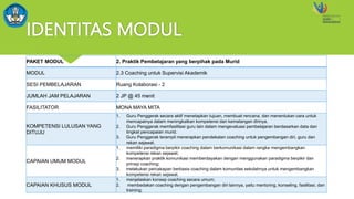 IDENTITAS MODUL
PAKET MODUL 2. Praktik Pembelajaran yang berpihak pada Murid
MODUL 2.3 Coaching untuk Supervisi Akademik
SESI PEMBELAJARAN Ruang Kolaborasi - 2
JUMLAH JAM PELAJARAN 2 JP @ 45 menit
FASILITATOR MONA MAYA MITA
KOMPETENSI LULUSAN YANG
DITUJU
1. Guru Penggerak secara aktif menetapkan tujuan, membuat rencana, dan menentukan cara untuk
mencapainya dalam meningkatkan kompetensi dan kematangan dirinya.
2. Guru Penggerak memfasilitasi guru lain dalam mengevaluasi pembelajaran berdasarkan data dan
tingkat pencapaian murid.
3. Guru Penggerak terampil menerapkan pendekatan coaching untuk pengembangan diri, guru dan
rekan sejawat.
CAPAIAN UMUM MODUL
1. memiliki paradigma berpikir coaching dalam berkomunikasi dalam rangka mengembangkan
kompetensi rekan sejawat;
2. menerapkan praktik komunikasi memberdayakan dengan menggunakan paradigma berpikir dan
prinsip coaching;
3. melakukan percakapan berbasis coaching dalam komunitas sekolahnya untuk mengembangkan
kompetensi rekan sejawat.
CAPAIAN KHUSUS MODUL
1. menjelaskan konsep coaching secara umum;
2. membedakan coaching dengan pengembangan diri lainnya, yaitu mentoring, konseling, fasilitasi, dan
training;
 