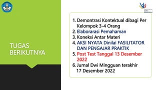TUGAS
BERIKUTNYA
1. Demontrasi Kontektual dibagi Per
Kelompok 3-4 Orang
2. Elaborarasi Pemahaman
3. Koneksi Antar Materi
4. AKSI NYATA Dinilai FASILITATOR
DAN PENGAJAR PRAKTIK
5. Post Test Tanggal 13 Desember
2022
6. Jurnal Dwi Mingguan terakhir
17 Desember 2022
 