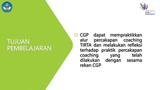 TUJUAN
PEMBELAJARAN
 CGP dapat mempraktikkan
alur percakapan coaching
TIRTA dan melakukan refleksi
terhadap praktik percakapan
coaching yang telah
dilakukan dengan sesama
rekan CGP
 