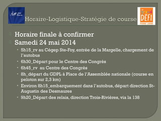  Horaire finale à confirmer
 Samedi 24 mai 2014
• 5h15_rv au Cégep Ste-Foy, entrée de la Margelle, chargement de
l’autobus
• 6h30_Départ pour le Centre des Congrès
• 6h45_rv au Centre des Congrès
• 8h_départ du GDPL à Place de l’Assemblée nationale (course en
peloton sur 2,3 km)
• Environ 8h15_embarquement dans l’autobus, départ direction St-
Augustin des Desmaures
• 9h20_Départ des relais, direction Trois-Rivières, via la 138
 