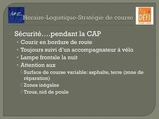  Sécurité….pendant la CAP
• Courir en bordure de route
• Toujours suivi d’un accompagnateur à vélo
• Lampe frontale la nuit
• Attention aux
 Surface de course variable: asphalte, terre (zone de
réparation)
 Zones inégales
 Trous, nid de poule
 