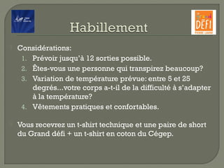  Considérations:
1. Prévoir jusqu’à 12 sorties possible.
2. Êtes-vous une personne qui transpirez beaucoup?
3. Variation de température prévue: entre 5 et 25
degrés...votre corps a-t-il de la difficulté à s’adapter
à la température?
4. Vêtements pratiques et confortables.
 Vous recevrez un t-shirt technique et une paire de short
du Grand défi + un t-shirt en coton du Cégep.
 