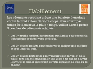  Les vêtements respirant créent une barrière thermique
contre le froid autour de votre corps. Pour courir par
temps froid ou sous la pluie / neige, veillez donc à porter
3 couches de vêtements adaptés:
• Une 1ère
couche respirant directement sur la peau pour évacuer la
transpiration et garder votre corps sec.
• Une 2ème
couche isolante pour conserver la chaleur près du corps
et vous isoler du froid.
• Une 3ème
couche protectrice pour vous protéger du vent et de la
pluie : cette couche consistera en une veste à zip afin de pouvoir
l’ouvrir et la fermer en fonction de votre sensation de froid ou de
chaleur
 