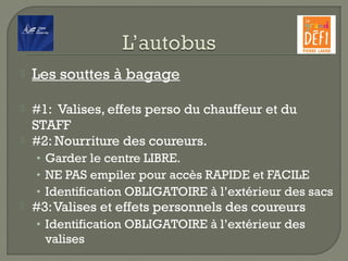  Les souttes à bagage
 #1:  Valises, effets perso du chauffeur et du
STAFF
 #2: Nourriture des coureurs.
• Garder le centre LIBRE.
• NE PAS empiler pour accès RAPIDE et FACILE
• Identification OBLIGATOIRE à l’extérieur des sacs
 #3:Valises et effets personnels des coureurs
• Identification OBLIGATOIRE à l’extérieur des
valises
 
