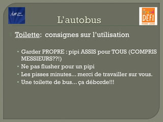  Toilette:  consignes sur l’utilisation
• Garder PROPRE : pipi ASSIS pour TOUS (COMPRIS
MESSIEURS??!)
• Ne pas flusher pour un pipi
• Les pisses minutes... merci de travailler sur vous.
• Une toilette de bus... ça déborde!!!
 