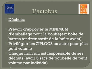  Déchets:
 Prévoir d’apporter le MINIMUM
d’emballage pour la bouffe(ex: boîte de
barres tendres: sortir de la boîte avant)
 Privilégier les ZIPLOCS ou autre pour plus
petit volume
 Chaque individu est responsable de ses
déchets (avoir 5 sacs de poubelle de petit
volume par individu)
•
 