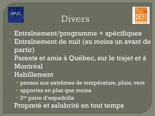  Entraînement/programme + spécifiques
 Entraînement de nuit (au moins un avant de
partir)
 Parents et amis à Québec, sur le trajet et à
Montréal
 Habillement
• pensez aux extrêmes de température, pluie, vent
• apportez en plus que moins
• 2ème
paire d’espadrille
 Propreté et salubrité en tout temps
 