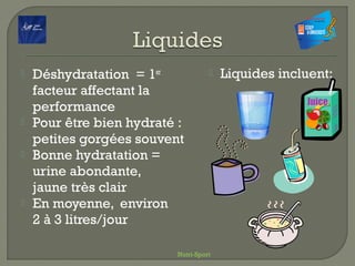  Déshydratation = 1er
facteur affectant la
performance
 Pour être bien hydraté :
petites gorgées souvent
 Bonne hydratation =
urine abondante,
jaune très clair
 En moyenne, environ
2 à 3 litres/jour
 Liquides incluent:
Nutri-Sport
 