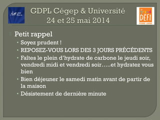  Petit rappel
• Soyez prudent !
• REPOSEZ-VOUS LORS DES 3 JOURS PRÉCÉDENTS
• Faîtes le plein d’hydrate de carbone le jeudi soir,
vendredi midi et vendredi soir…..et hydratez vous
bien
• Bien déjeuner le samedi matin avant de partir de
la maison
• Désistement de dernière minute
 