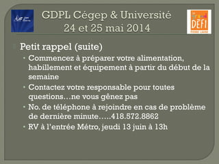  Petit rappel (suite)
• Commencez à préparer votre alimentation,
habillement et équipement à partir du début de la
semaine
• Contactez votre responsable pour toutes
questions…ne vous gênez pas
• No. de téléphone à rejoindre en cas de problème
de dernière minute…..418.572.8862
• RV à l’entrée Métro, jeudi 13 juin à 13h
 