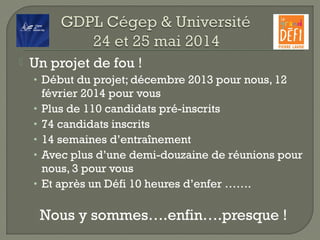  Un projet de fou !
• Début du projet; décembre 2013 pour nous, 12
février 2014 pour vous
• Plus de 110 candidats pré-inscrits
• 74 candidats inscrits
• 14 semaines d’entraînement
• Avec plus d’une demi-douzaine de réunions pour
nous, 3 pour vous
• Et après un Défi 10 heures d’enfer …….
Nous y sommes….enfin….presque !
 