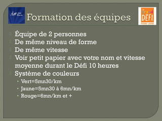  Équipe de 2 personnes
 De même niveau de forme
 De même vitesse
 Voir petit papier avec votre nom et vitesse
moyenne durant le Défi 10 heures
 Système de couleurs
• Vert=5mn30/km
• Jaune=5mn30 à 6mn/km
• Rouge=6mn/km et +
 