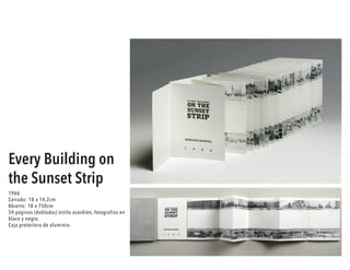 Every Building on
the Sunset Strip
1966
Cerrado: 18 x 14,2cm
Abierto: 18 x 750cm
54 páginas (dobladas) estilo acordión, fotografías en
blaco y negro.
Caja protectora de aluminio.
 