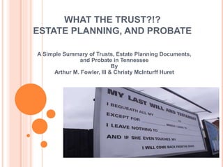 WHAT THE TRUST?!?
ESTATE PLANNING, AND PROBATE
A Simple Summary of Trusts, Estate Planning Documents,
and Probate in Tennessee
By
Arthur M. Fowler, III & Christy McInturff Huret
 