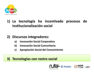 1) La tecnología ha incentivado procesos de
   institucionalización social

2) Discursos integradores:
    a)   Innovación Social Corporativa
    b)   Innovación Social Comunitaria
    c)   Apropiación Social del Conocimiento


3) Tecnologías con rostro social
 