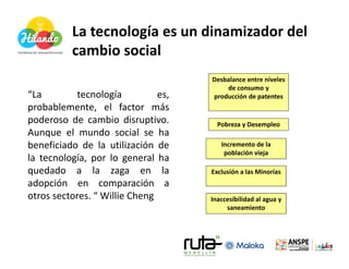 La tecnología es un dinamizador del
          cambio social
                                     Desbalance entre niveles
                                         de consumo y
“La        tecnología          es,   producción de patentes
probablemente, el factor más
poderoso de cambio disruptivo.         Pobreza y Desempleo
Aunque el mundo social se ha
beneficiado de la utilización de        Incremento de la
                                         población vieja
la tecnología, por lo general ha
quedado a la zaga en la              Exclusión a las Minorías
adopción en comparación a
otros sectores. “ Willie Cheng       Inaccesibilidad al agua y
                                          saneamiento
 