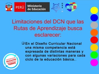 Limitaciones del DCN que las
Rutas de Aprendizaje busca
esclarecer:
 En el Diseño Curricular Nacional
una misma competencia está
expresada de distintas maneras y
con algunas variaciones para cada
ciclo de la educación básica..
 