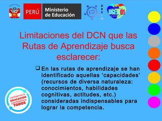 Limitaciones del DCN que las
Rutas de Aprendizaje busca
esclarecer:
 En las rutas de aprendizaje se han
identificado aquellas ‘capacidades’
(recursos de diversa naturaleza:
conocimientos, habilidades
cognitivas, actitudes, etc.)
consideradas indispensables para
lograr la competencia.
 