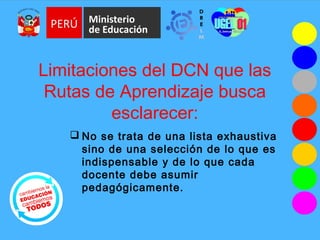 Limitaciones del DCN que las
Rutas de Aprendizaje busca
esclarecer:
 No se trata de una lista exhaustiva
sino de una selección de lo que es
indispensable y de lo que cada
docente debe asumir
pedagógicamente.
 