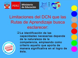Limitaciones del DCN que las
Rutas de Aprendizaje busca
esclarecer:
 La identificación de las
capacidades necesarias depende
de la naturaleza de la
competencia, empleando como
criterio aquello que aporta de
manera significativa en el logro de
ésta.
 
