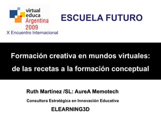 ESCUELA FUTURO X Encuentro Internacional  Formación creativa en mundos virtuales:  de las recetas a la formación conceptual Ruth Martínez /SL: AureA Memotech Consultora Estratégica en Innovación Educativa ELEARNING3D 