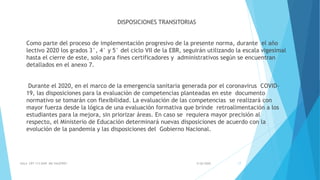 DISPOSICIONES TRANSITORIAS
Como parte del proceso de implementación progresivo de la presente norma, durante el año
lectivo 2020 los grados 3°, 4° y 5° del ciclo VII de la EBR, seguirán utilizando la escala vigesimal
hasta el cierre de este, solo para fines certificadores y administrativos según se encuentran
detallados en el anexo 7.
Durante el 2020, en el marco de la emergencia sanitaria generada por el coronavirus COVID-
19, las disposiciones para la evaluación de competencias planteadas en este documento
normativo se tomarán con flexibilidad. La evaluación de las competencias se realizará con
mayor fuerza desde la lógica de una evaluación formativa que brinde retroalimentación a los
estudiantes para la mejora, sin priorizar áreas. En caso se requiera mayor precisión al
respecto, el Ministerio de Educación determinará nuevas disposiciones de acuerdo con la
evolución de la pandemia y las disposiciones del Gobierno Nacional.
5/26/2020AULA CRT 113 DAIP MG VALEFREY 17
 