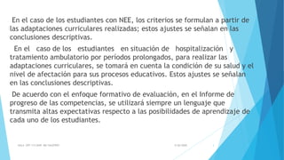 En el caso de los estudiantes con NEE, los criterios se formulan a partir de
las adaptaciones curriculares realizadas; estos ajustes se señalan en las
conclusiones descriptivas.
En el caso de los estudiantes en situación de hospitalización y
tratamiento ambulatorio por períodos prolongados, para realizar las
adaptaciones curriculares, se tomará en cuenta la condición de su salud y el
nivel de afectación para sus procesos educativos. Estos ajustes se señalan
en las conclusiones descriptivas.
De acuerdo con el enfoque formativo de evaluación, en el Informe de
progreso de las competencias, se utilizará siempre un lenguaje que
transmita altas expectativas respecto a las posibilidades de aprendizaje de
cada uno de los estudiantes.
5/26/2020AULA CRT 113 DAIP MG VALEFREY 3
 