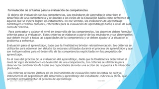 Formulación de criterios para la evaluación de competencias
El objeto de evaluación son las competencias. Los estándares de aprendizaje describen el
desarrollo de una competencia y se asocian a los ciclos de la Educación Básica como referente de
aquello que se espera logren los estudiantes. En ese sentido, los estándares de aprendizaje
constituyen criterios comunes, referentes para la evaluación de aprendizajes tanto a nivel de aula
como de sistema.
Para contrastar y valorar el nivel de desarrollo de las competencias, los docentes deben formular
criterios para la evaluación. Estos criterios se elaboran a partir de los estándares y sus desempeños
que deben incluir a todas las capacidades de la competencia y se deben ajustar a la situación o
problema a enfrentar.
Evaluación para el aprendizaje, dado que la finalidad es brindar retroalimentación, los criterios se
utilizarán para observar con detalle los recursos utilizados durante el proceso de aprendizaje y que
son indispensables para el desarrollo de las competencias explicitadas en los propósitos de
aprendizaje.
En el caso del proceso de la evaluación del aprendizaje, dado que la finalidad es determinar el
nivel de logro alcanzado en el desarrollo de una competencia, los criterios se utilizarán para
observar la combinación de todas sus capacidades durante una acción de respuesta a la situación
planteada.
Los criterios se hacen visibles en los instrumentos de evaluación como las listas de cotejo,
instrumentos de seguimiento del desarrollo y aprendizaje del estudiante, rúbricas u otros, que
permiten retroalimentar el proceso de aprendizaje.
5/26/2020AULA CRT 113 DAIP MG VALEFREY 4
 