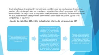 Desde el enfoque de evaluación formativa se considera que las conclusiones descriptivas
aportan información valiosa a los estudiantes y sus familias sobre los avances, dificultades y
oportunidades de mejora que se requieren en el proceso de desarrollo de las competencias.
Por ello, al término de cada periodo, se informará sobre cada estudiante y para cada
competencia lo siguiente:
A partir de ciclo III de EBR, EBE y ciclos Inicial, Intermedio y Avanzado de EBA
En todos los casos, las conclusiones
descriptivas deben incluir
recomendaciones personalizadas
orientadas al desarrollo de cada
competencia.
Las instituciones educativas que
incluyen estudiantes con NEE
asociadas o no a discapacidad
plantearán, a su vez, la forma
de evaluación de las
competencias transversales
considerando: El uso y acceso de los
estudiantes a entornos virtuales,
recursos digitales e infraestructura
tecnológica adaptada a sus
necesidades educativas; la
existencia de recursos de apoyo que
garanticen el acceso en igualdad de
oportunidades al proceso de
aprendizaje, en relación con los
desempeños esperados en torno
al desarrollo de su autonomía,
según su grado de discapacidad.
Dado que la información útil al
estudiante y al docente está
vinculada al desarrollo de cada
competencia, no se asignará un
nivel de logro a cada área
curricular. Vale decir, el docente
solo registrará e informará el nivel
de logro de cada competencia.
5/26/2020AULA CRT 113 DAIP MG VALEFREY 9
 