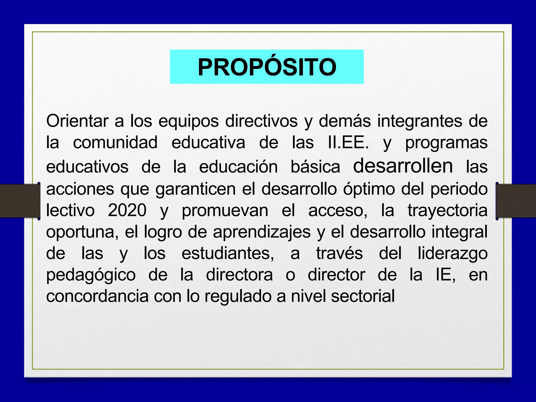 PROPÓSITO
Orientar a los equipos directivos y demás integrantes de
la comunidad educativa de las II.EE. y programas
educativos de la educación básica desarrollen las
acciones que garanticen el desarrollo óptimo del periodo
lectivo 2020 y promuevan el acceso, la trayectoria
oportuna, el logro de aprendizajes y el desarrollo integral
de las y los estudiantes, a través del liderazgo
pedagógico de la directora o director de la IE, en
concordancia con lo regulado a nivel sectorial
 