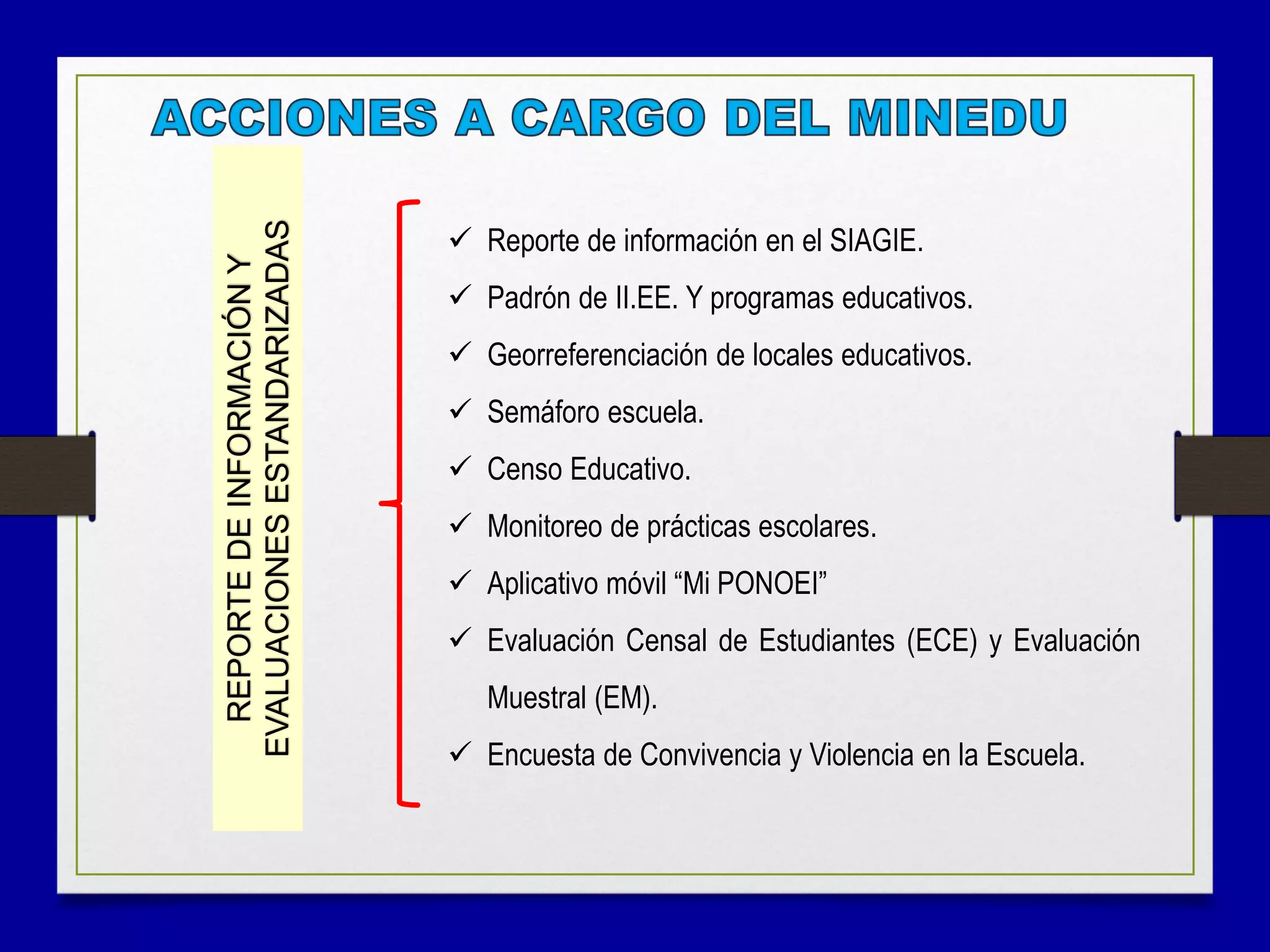  Reporte de información en el SIAGIE.
 Padrón de II.EE. Y programas educativos.
 Georreferenciación de locales educativos.
 Semáforo escuela.
 Censo Educativo.
 Monitoreo de prácticas escolares.
 Aplicativo móvil “Mi PONOEI”
 Evaluación Censal de Estudiantes (ECE) y Evaluación
Muestral (EM).
 Encuesta de Convivencia y Violencia en la Escuela.
REPORTEDEINFORMACIÓNY
EVALUACIONESESTANDARIZADAS
 