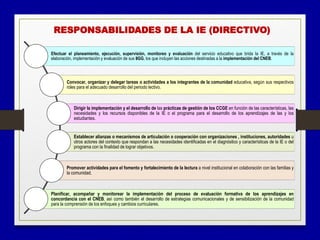 Efectuar el planeamiento, ejecución, supervisión, monitoreo y evaluación del servicio educativo que brida la IE, a través de la
elaboración, implementación y evaluación de sus IIGG, los que incluyen las acciones destinadas a la implementación del CNEB.
Convocar, organizar y delegar tareas o actividades a los integrantes de la comunidad educativa, según sus respectivos
roles para el adecuado desarrollo del periodo lectivo.
Dirigir la implementación y el desarrollo de las prácticas de gestión de los CCGE en función de las características, las
necesidades y los recursos disponibles de la IE o el programa para el desarrollo de los aprendizajes de las y los
estudiantes.
Establecer alianzas o mecanismos de articulación o cooperación con organizaciones , instituciones, autoridades u
otros actores del contexto que respondan a las necesidades identificadas en el diagnóstico y características de la IE o del
programa con la finalidad de lograr objetivos.
Promover actividades para el fomento y fortalecimiento de la lectura a nivel institucional en colaboración con las familias y
la comunidad.
Planificar, acompañar y monitorear la implementación del proceso de evaluación formativa de los aprendizajes en
concordancia con el CNEB, así como también el desarrollo de estrategias comunicacionales y de sensibilización de la comunidad
para la comprensión de los enfoques y cambios curriculares.
RESPONSABILIDADES DE LA IE (DIRECTIVO)
 