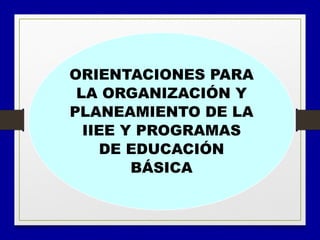 ORIENTACIONES PARA
LA ORGANIZACIÓN Y
PLANEAMIENTO DE LA
IIEE Y PROGRAMAS
DE EDUCACIÓN
BÁSICA
 