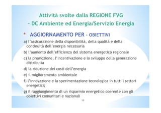 Attività svolte dalla REGIONE FVG 
– DC Ambiente ed Energia/Servizio Energia 
* AGGIORNAMENTO PER – OBIETTIVI 
a) l’assicurazione della disponibilità, della qualità e della 
continuità dell’energia necessaria 
b) l’aumento dell’efficienza del sistema energetico regionale 
c) la promozione, l’incentivazione e lo sviluppo della generazione 
distribuita 
d) la riduzione dei costi dell’energia 
e) il miglioramento ambientale 
f) l’innovazione e la sperimentazione tecnologica in tutti i settori 
energetici; 
g) il raggiungimento di un risparmio energetico coerente con gli 
obiettivi comunitari e nazionali 
10 
 