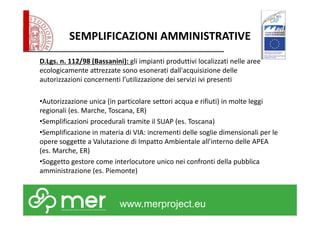 SEMPLIFICAZIONI AMMINISTRATIVE 
D.Lgs. n. 112/98 (Bassanini): gli impianti produttivi localizzati nelle aree 
ecologicamente attrezzate sono esonerati dall'acquisizione delle 
autorizzazioni concernenti l’utilizzazione dei servizi ivi presenti 
•Autorizzazione unica (in particolare settori acqua e rifiuti) in molte leggi 
regionali (es. Marche, Toscana, ER) 
•Semplificazioni procedurali tramite il SUAP (es. Toscana) 
•Semplificazione in materia di VIA: incrementi delle soglie dimensionali per le 
opere soggette a Valutazione di Impatto Ambientale all’interno delle APEA 
(es. Marche, ER) 
•Soggetto gestore come interlocutore unico nei confronti della pubblica 
amministrazione (es. Piemonte) 
www.merproject.eu 
 