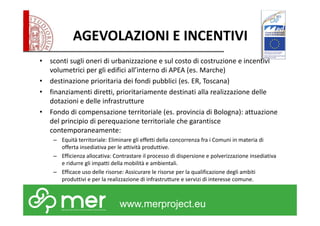 AGEVOLAZIONI E INCENTIVI 
• sconti sugli oneri di urbanizzazione e sul costo di costruzione e incentivi 
volumetrici per gli edifici all’interno di APEA (es. Marche) 
• destinazione prioritaria dei fondi pubblici (es. ER, Toscana) 
• finanziamenti diretti, prioritariamente destinati alla realizzazione delle 
dotazioni e delle infrastrutture 
• Fondo di compensazione territoriale (es. provincia di Bologna): attuazione 
del principio di perequazione territoriale che garantisce 
contemporaneamente: 
– Equità territoriale: Eliminare gli effetti della concorrenza fra i Comuni in materia di 
offerta insediativa per le attività produttive. 
– Efficienza allocativa: Contrastare il processo di dispersione e polverizzazione insediativa 
e ridurre gli impatti della mobilità e ambientali. 
– Efficace uso delle risorse: Assicurare le risorse per la qualificazione degli ambiti 
produttivi e per la realizzazione di infrastrutture e servizi di interesse comune. 
www.merproject.eu 
 