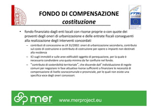 FONDO DI COMPENSAZIONE 
costituzione 
• fondo finanziato dagli enti locali con risorse proprie o con quote dei 
proventi degli oneri di urbanizzazione e delle entrate fiscali conseguenti 
alla realizzazione degli interventi concordati 
– contributi di concessione ex LR 31/2002: oneri di urbanizzazione secondaria, contributo 
sul costo di costruzione e contributo di costruzione per opere o impianti non destinati 
alla residenza 
– ICI sugli immobili e sulle aree edificabili oggetto di perequazione, per la quale è 
necessario condividere una quota minima da far confluire nel fondo. 
– “contributo di sostenibilità territoriale”, che discende dall’individuazione di regole 
comuni per negoziare in fase attuativa risorse sufficienti a finanziare le necessità di 
compensazione di livello sovracomunale e provinciale, per le quali non esiste una 
specifica voce degli oneri concessori. 
www.merproject.eu 
 