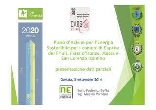 Piano d’Azione per l’Energia 
Sostenibile per i comuni di Capriva 
del Friuli, Farra d’Isonzo, Mossa e 
San Lorenzo Isontino 
presentazione dati parziali 
Gorizia, 5 settembre 2014 
Dott. Federico Beffa 
Ing. Alessio Verrone 
 