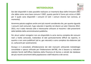 Pag. 2 
METODOLOGIA 
Dai dati disponibili è stato possibile realizzare un Inventario Base delle Emissioni (IBE) 
che abbia come anno base comune il 2007, questo perché è l’anno più vicino al 2005 
per il quale sono disponibili i consumi di tutti i comuni (tranne San Lorenzo, al 
momento). 
Avremmo potuto scegliere anche anni più recenti considerato che, per quanto riguarda 
i consumi reali comunali, il gas naturale è ripartito nei diversi usi solo il biennio 2012‐ 
2013, ma è stato ritenuto utile e interessante utilizzare al massimo i dati provenienti 
dalle bollette delle amministrazioni pubbliche. 
Per alcuni vettori energetici non era disponibile la serie storica completa dei consumi 
reali a livello comunale, trattandosi di dati particolarmente difficili da reperire, in 
quanto o non sono pubblicati (ad es. gas naturale) o sono complessi da elaborare (ad 
es. carburanti per autotrazione). 
Dunque si è proceduto all’elaborazione dei dati mancanti utilizzando metodologie 
consolidate e spesso utilizzate per l’elaborazione dell’IBE, che si basano su indicatori 
statistici forniti dall’Ufficio Statistica della Provincia di Gorizia o estratti dai database 
dei più recenti censimenti della popolazione e dell’industria e dei servizi. 
 