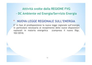 Attività svolte dalla REGIONE FVG 
– DC Ambiente ed Energia/Servizio Energia 
* NUOVA LEGGE REGIONALE SULL’ENERGIA 
E’ in fase di predisposizione la nuova legge regionale sull’energia 
in particolare necessaria al recepimento delle nuove disposizioni 
nazionali in materia energetica (compreso il nuovo Dlgs. 
102/2014) 
12 
 