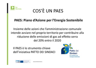 COS’È UN PAES 
PAES: Piano d’Azione per l’Energia Sostenibile 
Insieme delle azioni che l’amministrazione comunale 
intende avviare nel proprio territorio per contribuire alla 
riduzione delle emissioni di gas ad effetto serra 
del 20% entro il 2020 
Il PAES è lo strumento chiave 
dell’iniziativa PATTO DEI SINDACI 
 