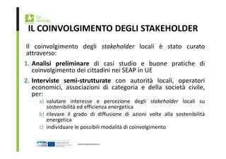 IL COINVOLGIMENTO DEGLI STAKEHOLDER 
Il coinvolgimento degli stakeholder locali è stato curato 
attraverso: 
1. Analisi preliminare di casi studio e buone pratiche di 
coinvolgimento dei cittadini nei SEAP in UE 
2. Interviste semi‐strutturate con autorità locali, operatori 
economici, associazioni di categoria e della società civile, 
per: 
a) valutare interesse e percezione degli stakeholder locali su 
sostenibilità ed efficienza energetica 
b) rilevare il grado di diffusione di azioni volte alla sostenibilità 
energetica 
c) individuare le possibili modalità di coinvolgimento 
 